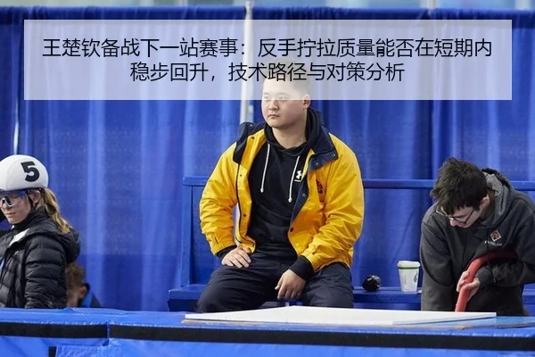 王楚钦备战下一站赛事：反手拧拉质量能否在短期内稳步回升，技术路径与对策分析