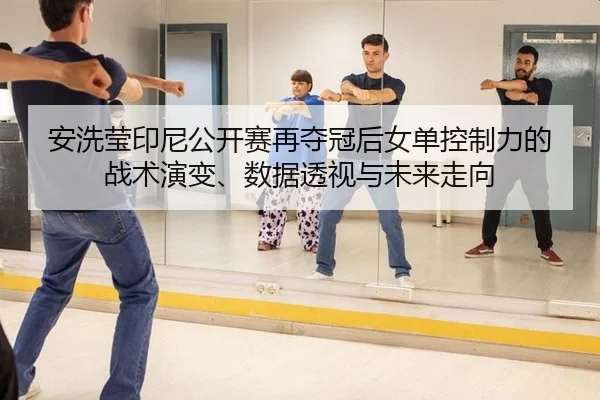 安洗莹印尼公开赛再夺冠后女单控制力的战术演变、数据透视与未来走向